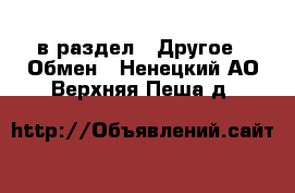  в раздел : Другое » Обмен . Ненецкий АО,Верхняя Пеша д.